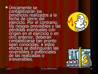    Únicamente se
    contabilizarán los
    beneficios realizados a la
    fecha de cierre del
    ejercicio. Por el contrario,
    los riesgos previsibles y las
    pérdidas eventuales con
    origen en el ejercicio o en
    otro anterior, deberán
    contabilizarse tan pronto
    sean conocidas; a estos
    efectos se distinguirán las
    reversibles o potenciales
    de las realizadas o
    irreversibles.
11/05/12             DR. RAÚL ARRARTE MERA   38
 
