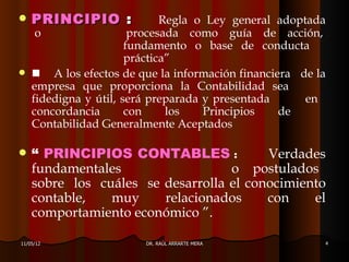    PRINCIPIO :               Regla o Ley general adoptada
     o                  procesada como guía de acción,
                       fundamento o base de conducta
                       práctica”
    A los efectos de que la información financiera de la
    empresa que proporciona la Contabilidad sea
    fidedigna y útil, será preparada y presentada      en
    concordancia       con     los   Principios   de
    Contabilidad Generalmente Aceptados

   “ PRINCIPIOS CONTABLES :             Verdades
    fundamentales                  o postulados
    sobre los cuáles se desarrolla el conocimiento
    contable,   muy     relacionados     con    el
    comportamiento económico ”.

11/05/12                 DR. RAÚL ARRARTE MERA           4
 
