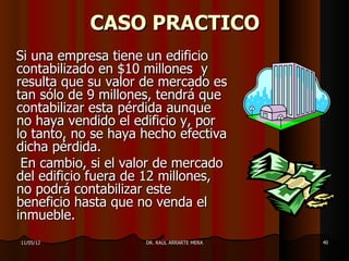 CASO PRACTICO
Si una empresa tiene un edificio
contabilizado en $10 millones y
resulta que su valor de mercado es
tan sólo de 9 millones, tendrá que
contabilizar esta pérdida aunque
no haya vendido el edificio y, por
lo tanto, no se haya hecho efectiva
dicha pérdida.
 En cambio, si el valor de mercado
del edificio fuera de 12 millones,
no podrá contabilizar este
beneficio hasta que no venda el
inmueble.
11/05/12             DR. RAÚL ARRARTE MERA   40
 