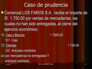 Caso de prudencia
 Comercial LOS FAROS S.A.     recibe el importe de
  S/. 1,750.00 por ventas de mercaderías, las
  cuales no han sido entregadas, al cierre del
  ejercicio económico.
10 Caja y Bancos                    1 7500.00
   101 Caja
12 Clientes                                        1 750.00
   122 Anticipos recibidos
x/x por mercaderías no entregadas Y
   anticipos recibidos.
   11/05/12                DR. RAÚL ARRARTE MERA              41
 