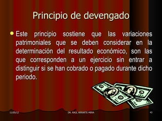 Principio de devengado
    Este principio sostiene que las variaciones
     patrimoniales que se deben considerar en la
     determinación del resultado económico, son las
     que corresponden a un ejercicio sin entrar a
     distinguir si se han cobrado o pagado durante dicho
     periodo.



11/05/12                DR. RAÚL ARRARTE MERA         43
 