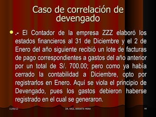 Caso de correlación de
                devengado
    .- El Contador de la empresa ZZZ elaboró los
     estados financieros al 31 de Diciembre y el 2 de
     Enero del año siguiente recibió un lote de facturas
     de pago correspondientes a gastos del año anterior
     por un total de S/. 700.00; pero como ya había
     cerrado la contabilidad a Diciembre, opto por
     registrarlos en Enero. Aquí se viola el principio de
     Devengado, pues los gastos debieron haberse
     registrado en el cual se generaron.
11/05/12                DR. RAÚL ARRARTE MERA          44
 