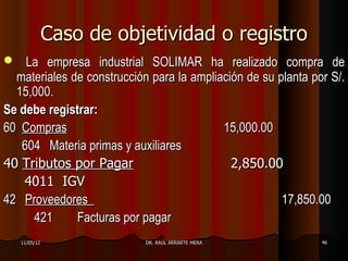 Caso de objetividad o registro
   La empresa industrial SOLIMAR ha realizado compra de
  materiales de construcción para la ampliación de su planta por S/.
  15,000.
Se debe registrar:
60 Compras                                 15,000.00
   604 Materia primas y auxiliares
40 Tributos por Pagar                        2,850.00
    4011 IGV
42 Proveedores                                         17,850.00
     421      Facturas por pagar
    11/05/12                DR. RAÚL ARRARTE MERA              46
 