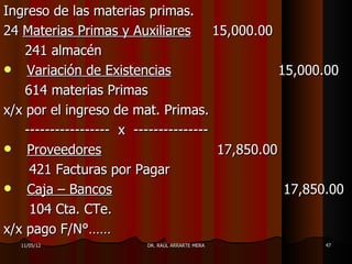 Ingreso de las materias primas.
24 Materias Primas y Auxiliares         15,000.00
    241 almacén
 Variación de Existencias                         15,000.00
    614 materias Primas
x/x por el ingreso de mat. Primas.
    ----------------- x ---------------
 Proveedores                            17,850.00
     421 Facturas por Pagar
 Caja – Bancos                                     17,850.00
     104 Cta. CTe.
x/x pago F/N°……
   11/05/12              DR. RAÚL ARRARTE MERA           47
 