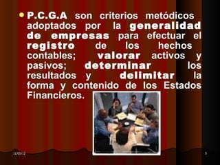        P.C.G.A son criterios metódicos
           adoptados por la generalidad
           de empresas para efectuar el
           registro      de    los  hechos
           contables;     valorar activos y
           pasivos;     determinar       los
           resultados y       delimitar    la
           forma y contenido de los Estados
           Financieros.




11/05/12               DR. RAÚL ARRARTE MERA    5
 