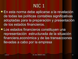 NIC 1
 En esta norma debe aplicarse a la revelación
  de todas las políticas contables significativas
  adoptadas para la preparación y presentación
  de los estados financieros.
 Los estados financieros constituyen una
  representación estructurada de la situación
  financiera,económica y de las transacciones
  llevadas a cabo por la empresa


    11/05/12         DR. RAÚL ARRARTE MERA     52
 