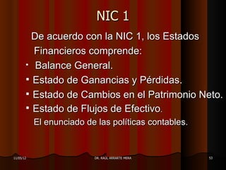 NIC 1
         De acuerdo con la NIC 1, los Estados
         Financieros comprende:
        Balance General.

        Estado de Ganancias y Pérdidas.
        Estado de Cambios en el Patrimonio Neto.
        Estado de Flujos de Efectivo.
           El enunciado de las políticas contables.


11/05/12                  DR. RAÚL ARRARTE MERA       53
 