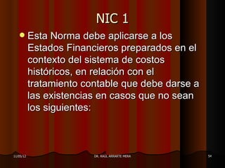 NIC 1
          Esta Norma debe aplicarse a los
           Estados Financieros preparados en el
           contexto del sistema de costos
           históricos, en relación con el
           tratamiento contable que debe darse a
           las existencias en casos que no sean
           los siguientes:



11/05/12                 DR. RAÚL ARRARTE MERA     54
 