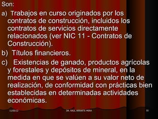 Son:
a) Trabajos en curso originados por los
  contratos de construcción, incluidos los
  contratos de servicios directamente
  relacionados (ver NIC 11 - Contratos de
  Construcción).
b) Títulos financieros.
c) Existencias de ganado, productos agrícolas
  y forestales y depósitos de mineral, en la
  medida en que se valúen a su valor neto de
  realización, de conformidad con prácticas bien
  establecidas en determinadas actividades
  económicas.
  11/05/12          DR. RAÚL ARRARTE MERA    55
 