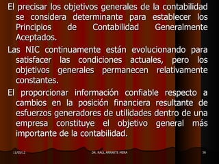El precisar los objetivos generales de la contabilidad
  se considera determinante para establecer los
  Principios     de     Contabilidad    Generalmente
  Aceptados.
Las NIC continuamente están evolucionando para
  satisfacer las condiciones actuales, pero los
  objetivos generales permanecen relativamente
  constantes.
El proporcionar información confiable respecto a
  cambios en la posición financiera resultante de
  esfuerzos generadores de utilidades dentro de una
  empresa constituye el objetivo general más
  importante de la contabilidad.

 11/05/12             DR. RAÚL ARRARTE MERA         56
 