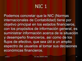 NIC 1
Podemos concretar que la NIC (Normas
internacionales de Contabilidad) tiene por
objetivo principal en los estados financieros,
con los propósitos de información general, es
suministrar información acerca de la situación
y desempeño financieros, así como de los
flujos de efectivo, que sea útil a un amplio
espectro de usuarios al tomar sus decisiones
económicas financieros.
11/05/12          DR. RAÚL ARRARTE MERA     57
 