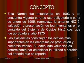 CONCEPTO
   Esta Norma fue actualizada en 1993 y se
    encuentra vigente para su uso obligatorio a partir
    de enero de 1995, reemplaza la anterior NIC 2,
    valuación y presentación de loa inventarios en el
    contexto del Sistema de Costos Históricos, que
    fue aprobada el año 1975.
   Las existencias constituyen los activos mas
    importantes en las empresas de producción y
    comercialización. Su adecuada valuación es
    determinante par establecer la utilidad o perdida
    del periodo que se reporta.
11/05/12              DR. RAÚL ARRARTE MERA         59
 