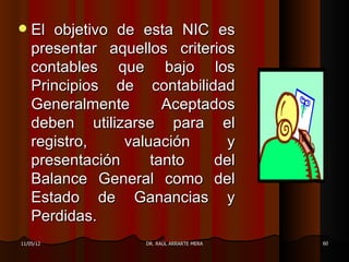    El objetivo de esta NIC es
    presentar aquellos criterios
    contables que bajo los
    Principios de contabilidad
    Generalmente       Aceptados
    deben utilizarse para el
    registro,    valuación     y
    presentación     tanto    del
    Balance General como del
    Estado de Ganancias y
    Perdidas.
11/05/12            DR. RAÚL ARRARTE MERA   60
 