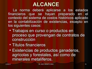 ALCANCE
       La norma deberá aplicarse a los estados
    financieros que se hayan preparado en el
    contexto del sistema de costos históricos aplicado
    en la contabilización de existencias, excepto en
    los siguientes casos:
      Trabajos en curso o productos en
       proceso que provengan de contratos de
       construcción
      Títulos financieros
      Existencias de productos ganaderos,
       agrícolas y forestales, así como de
       minerales metalíferos.
11/05/12              DR. RAÚL ARRARTE MERA         61
 