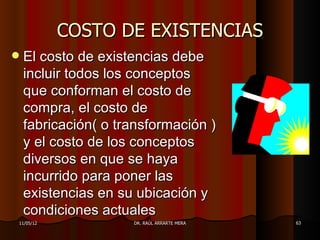 COSTO DE EXISTENCIAS
   El costo de existencias debe
    incluir todos los conceptos
    que conforman el costo de
    compra, el costo de
    fabricación( o transformación )
    y el costo de los conceptos
    diversos en que se haya
    incurrido para poner las
    existencias en su ubicación y
    condiciones actuales
11/05/12             DR. RAÚL ARRARTE MERA   63
 
