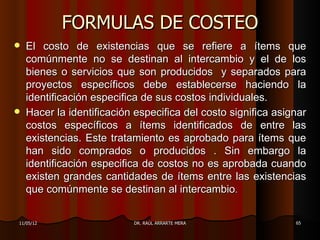 FORMULAS DE COSTEO
   El costo de existencias que se refiere a ítems que
    comúnmente no se destinan al intercambio y el de los
    bienes o servicios que son producidos y separados para
    proyectos específicos debe establecerse haciendo la
    identificación especifica de sus costos individuales.
   Hacer la identificación especifica del costo significa asignar
    costos específicos a ítems identificados de entre las
    existencias. Este tratamiento es aprobado para ítems que
    han sido comprados o producidos . Sin embargo la
    identificación especifica de costos no es aprobada cuando
    existen grandes cantidades de ítems entre las existencias
    que comúnmente se destinan al intercambio.


11/05/12                   DR. RAÚL ARRARTE MERA               65
 
