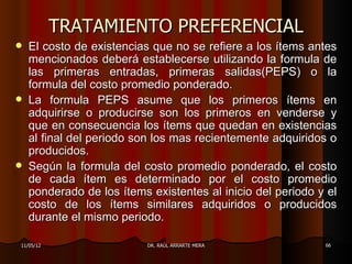 TRATAMIENTO PREFERENCIAL
   El costo de existencias que no se refiere a los ítems antes
    mencionados deberá establecerse utilizando la formula de
    las primeras entradas, primeras salidas(PEPS) o la
    formula del costo promedio ponderado.
   La formula PEPS asume que los primeros ítems en
    adquirirse o producirse son los primeros en venderse y
    que en consecuencia los ítems que quedan en existencias
    al final del periodo son los mas recientemente adquiridos o
    producidos.
   Según la formula del costo promedio ponderado, el costo
    de cada ítem es determinado por el costo promedio
    ponderado de los ítems existentes al inicio del periodo y el
    costo de los ítems similares adquiridos o producidos
    durante el mismo periodo.

11/05/12                   DR. RAÚL ARRARTE MERA             66
 
