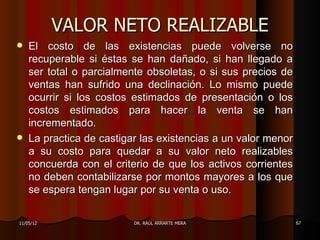 VALOR NETO REALIZABLE
   El costo de las existencias puede volverse no
    recuperable si éstas se han dañado, si han llegado a
    ser total o parcialmente obsoletas, o si sus precios de
    ventas han sufrido una declinación. Lo mismo puede
    ocurrir si los costos estimados de presentación o los
    costos estimados para hacer la venta se han
    incrementado.
   La practica de castigar las existencias a un valor menor
    a su costo para quedar a su valor neto realizables
    concuerda con el criterio de que los activos corrientes
    no deben contabilizarse por montos mayores a los que
    se espera tengan lugar por su venta o uso.

11/05/12                  DR. RAÚL ARRARTE MERA                67
 