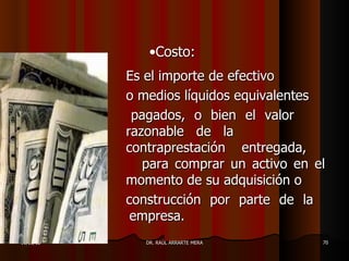 •Costo:
           Es el importe de efectivo
           o medios líquidos equivalentes
            pagados, o bien el valor
           razonable de la
           contraprestación entregada,
              para comprar un activo en el
           momento de su adquisición o
           construcción por parte de la
            empresa.
11/05/12      DR. RAÚL ARRARTE MERA      70
 