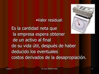 •Valor residual:

       Es la cantidad neta que
        la empresa espera obtener
        de un activo al final
       de su vida útil, después de haber
       deducido los eventuales
       costos derivados de la desapropiación.

11/05/12              DR. RAÚL ARRARTE MERA     71
 