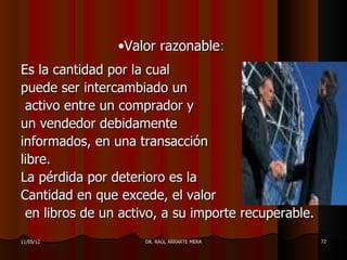 •Valor razonable:
Es la cantidad por la cual
puede ser intercambiado un
 activo entre un comprador y
un vendedor debidamente
informados, en una transacción
libre.
La pérdida por deterioro es la
Cantidad en que excede, el valor
 en libros de un activo, a su importe recuperable.
11/05/12             DR. RAÚL ARRARTE MERA           72
 