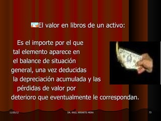 El valor en libros de un activo:

    Es el importe por el que
  tal elemento aparece en
  el balance de situación
 general, una vez deducidas
  la depreciación acumulada y las
    pérdidas de valor por
 deterioro que eventualmente le correspondan.

11/05/12             DR. RAÚL ARRARTE MERA      73
 