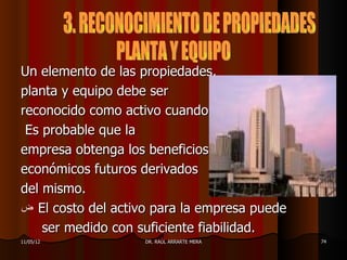 Un elemento de las propiedades,
planta y equipo debe ser
reconocido como activo cuando:
 Es probable que la
empresa obtenga los beneficios
económicos futuros derivados
del mismo.
‫ ض‬El costo del activo para la empresa puede
    ser medido con suficiente fiabilidad.
11/05/12            DR. RAÚL ARRARTE MERA     74
 