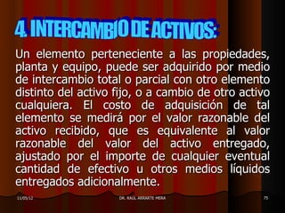 Un elemento perteneciente a las propiedades,
planta y equipo, puede ser adquirido por medio
de intercambio total o parcial con otro elemento
distinto del activo fijo, o a cambio de otro activo
cualquiera. El costo de adquisición de tal
elemento se medirá por el valor razonable del
activo recibido, que es equivalente al valor
razonable del valor del activo entregado,
ajustado por el importe de cualquier eventual
cantidad de efectivo u otros medios líquidos
entregados adicionalmente.
11/05/12            DR. RAÚL ARRARTE MERA        75
 