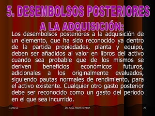 Los desembolsos posteriores a la adquisición de
  un elemento, que ha sido reconocido ya dentro
  de la partida propiedades, planta y equipo,
  deben ser añadidos al valor en libros del activo
  cuando sea probable que de los mismos se
  deriven     beneficios     económicos      futuros,
  adicionales a los originalmente evaluados,
  siguiendo pautas normales de rendimiento, para
  el activo existente. Cualquier otro gasto posterior
  debe ser reconocido como un gasto del periodo
  en el que sea incurrido.
11/05/12              DR. RAÚL ARRARTE MERA         76
 