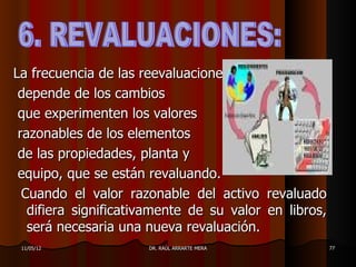 La frecuencia de las reevaluaciones
 depende de los cambios
 que experimenten los valores
 razonables de los elementos
 de las propiedades, planta y
 equipo, que se están revaluando.
  Cuando el valor razonable del activo revaluado
   difiera significativamente de su valor en libros,
   será necesaria una nueva revaluación.
 11/05/12             DR. RAÚL ARRARTE MERA            77
 