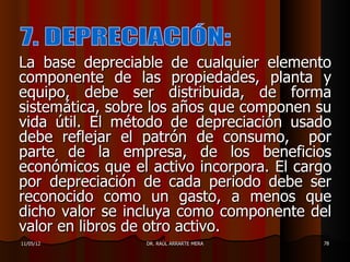 La base depreciable de cualquier elemento
componente de las propiedades, planta y
equipo, debe ser distribuida, de forma
sistemática, sobre los años que componen su
vida útil. El método de depreciación usado
debe reflejar el patrón de consumo, por
parte de la empresa, de los beneficios
económicos que el activo incorpora. El cargo
por depreciación de cada periodo debe ser
reconocido como un gasto, a menos que
dicho valor se incluya como componente del
valor en libros de otro activo.
11/05/12         DR. RAÚL ARRARTE MERA    78
 
