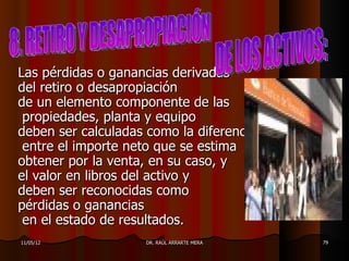 Las pérdidas o ganancias derivadas
del retiro o desapropiación
de un elemento componente de las
 propiedades, planta y equipo
deben ser calculadas como la diferencia
 entre el importe neto que se estima
obtener por la venta, en su caso, y
el valor en libros del activo y
deben ser reconocidas como
pérdidas o ganancias
 en el estado de resultados.
11/05/12            DR. RAÚL ARRARTE MERA   79
 