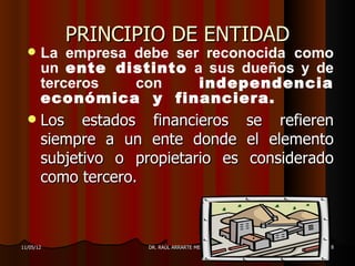 PRINCIPIO DE ENTIDAD
      La empresa debe ser reconocida como
       un ente distinto a sus dueños y de
       terceros   con     independencia
       económica y financiera.
      Los estados financieros               se refieren
       siempre a un ente donde               el elemento
       subjetivo o propietario es            considerado
       como tercero.



11/05/12             DR. RAÚL ARRARTE MERA             8
 