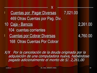 ---------------------------------- X              ----------------------------
l   Cuentas por Pagar Diversas      7,021.00
    469 Otras Cuentas por Pag. Div.
10 Caja - Bancos                             2,261.00
  104 cuentas corrientes
l Cuentas por Cobrar Diversas                4,760.00
   168 Otras Cuentas Por Cobrar

X/X Por la cancelación de la deuda originada por la
  adquisición de una computadora nueva, habiéndose
  pagado adicionalmente el monto de S/. 2,261.00
    11/05/12              DR. RAÚL ARRARTE MERA                            84
 