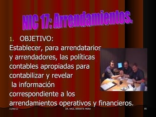 1.   OBJETIVO:
Establecer, para arrendatarios
y arrendadores, las políticas
contables apropiadas para
contabilizar y revelar
 la información
correspondiente a los
arrendamientos operativos y financieros.
11/05/12         DR. RAÚL ARRARTE MERA     85
 
