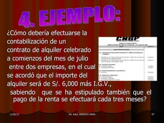 ¿Cómo debería efectuarse la
contabilización de un
contrato de alquiler celebrado
a comienzos del mes de julio
 entre dos empresas, en el cual
se acordó que el importe del
alquiler será de S/. 6,000 más I.G.V.,
 sabiendo que se ha estipulado también que el
  pago de la renta se efectuará cada tres meses?

11/05/12            DR. RAÚL ARRARTE MERA      87
 