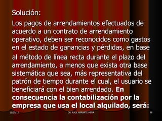 Solución:
 Los pagos de arrendamientos efectuados de
 acuerdo a un contrato de arrendamiento
 operativo, deben ser reconocidos como gastos
 en el estado de ganancias y pérdidas, en base
 al método de línea recta durante el plazo del
 arrendamiento, a menos que exista otra base
 sistemática que sea, más representativa del
 patrón de tiempo durante el cual, el usuario se
 beneficiará con el bien arrendado. En
 consecuencia la contabilización por la
 empresa que usa el local alquilado, será:
11/05/12           DR. RAÚL ARRARTE MERA       88
 