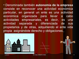 • Denominada también autonomía de la empresa
consiste en reconocer una actividad económica
particular, en general un ente es una actividad
económica organizada para llevar a cabo
actividades empresariales, es decir, es una
actividad separada y diferenciada de sus
propietarios y de otras, adquiriendo el ente vida
propia asignándole derecho y obligaciones.,
           OMEGA S.A.C




11/05/12                 DR. RAÚL ARRARTE MERA      9
 