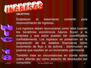 OBJETIVO:

           Establecer    el    tratamiento   contable   para
           reconocimiento de ingresos.
           Los ingresos deben reconocerse como tales cuando
           los beneficios económicos futuros fluyan a la
           empresa y que estos puedan ser cuantificados
           confiablemente. Los ingresos se presentan en la
           preparación de los estados financieros como
           incremento de flujo o de activos , disminución de
           pasivos que resultan en un incremento patrimonial.
           También trata en circunstancias en donde exista
           cobro diferido así como derecho de devolución del
11/05/12   comprador.      DR. RAÚL ARRARTE MERA          92
 