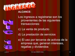 ALCANCE:

           Los ingresos a registrarse son los
             provenientes de las siguientes
             transacciones:
           c) La venta de producto
           d) La prestación de servicios
           e) El uso por terceros de activos de la
             empresa que, generan intereses,
             regalías y dividendos
11/05/12              DR. RAÚL ARRARTE MERA          94
 