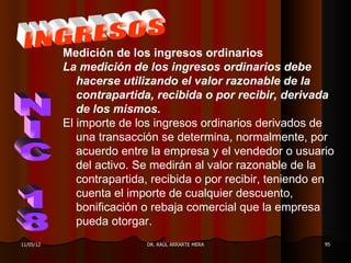 Medición de los ingresos ordinarios
           La medición de los ingresos ordinarios debe
              hacerse utilizando el valor razonable de la
              contrapartida, recibida o por recibir, derivada
              de los mismos.
           El importe de los ingresos ordinarios derivados de
              una transacción se determina, normalmente, por
              acuerdo entre la empresa y el vendedor o usuario
              del activo. Se medirán al valor razonable de la
              contrapartida, recibida o por recibir, teniendo en
              cuenta el importe de cualquier descuento,
              bonificación o rebaja comercial que la empresa
              pueda otorgar.
11/05/12                   DR. RAÚL ARRARTE MERA              95
 