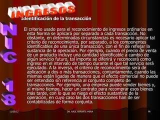 Identificación de la transacción

            El criterio usado para el reconocimiento de ingresos ordinarios en
              esta Norma se aplicará por separado a cada transacción. No
              obstante, en determinadas circunstancias es necesario aplicar tal
              criterio de reconocimiento, por separado, a los componentes
              identificables de una única transacción, con el fin de reflejar la
              sustancia de la operación. Por ejemplo, cuando el precio de venta
              de un producto incluye una cantidad identificable a cambio de
              algún servicio futuro, tal importe se diferirá y reconocerá como
              ingreso en el intervalo de tiempo durante el que tal servicio será
              ejecutado. A la inversa, el criterio de reconocimiento será de
              aplicación a dos o más transacciones, conjuntamente, cuando las
              mismas están ligadas de manera que el efecto comercial no puede
              ser entendido sin referencia al conjunto completo de
              transacciones. Por ejemplo, una empresa puede vender bienes y,
              al misino tiempo, hacer un contrato para recomprar esos bienes
              más tarde, con lo que se niega el efecto sustantivo de la
              operación, en cuyo caso las dos transacciones han de ser
              contabilizadas de forma conjunta.

11/05/12                         DR. RAÚL ARRARTE MERA                    96
 