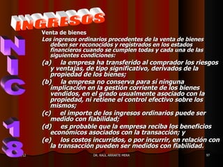 Venta de bienes
           Los ingresos ordinarios procedentes de la venta de bienes
              deben ser reconocidos y registrados en los estados
              financieros cuando se cumplen todas y cada una de las
              siguientes condiciones:
           (a) la empresa ha transferido al comprador los riesgos
              y ventajas, de tipo significativo, derivados de la
              propiedad de los bienes;
           (b) la empresa no conserva para sí ninguna
              implicación en la gestión corriente de los bienes
              vendidos, en el grado usualmente asociado con la
              propiedad, ni retiene el control efectivo sobre los
              mismos;
           (c) el importe de los ingresos ordinarios puede ser
              medido con fiabilidad;
           (d) es probable que la empresa reciba los beneficios
              económicos asociados con la transacción; y
           (e) los costos incurridos, o por incurrir, en relación con
              la transacción pueden ser medidos con fiabilidad.
11/05/12                     DR. RAÚL ARRARTE MERA                     97
 