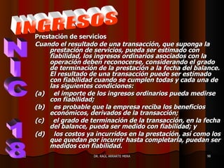 Prestación de servicios
           Cuando el resultado de una transacción, que suponga la
               prestación de servicios, pueda ser estimado con
               fiabilidad, los ingresos ordinarios asociados con la
               operación deben reconocerse, considerando el grado
               de terminación de la prestación a la fecha del balance.
               El resultado de una transacción puede ser estimado
               con fiabilidad cuando se cumplen todas y cada una de
               las siguientes condiciones:
           (a) el importe de los ingresos ordinarios pueda medirse
               con fiabilidad;
           (b) es probable que la empresa reciba los beneficios
               económicos, derivados de la transacción;
           (c) el grado de terminación de la transacción, en la fecha
               del balance, pueda ser medido con fiabilidad; y
           (d) los costos ya incurridos en la prestación, así como los
               que quedan por incurrir hasta completarla, puedan ser
               medidos con fiabilidad.
11/05/12                     DR. RAÚL ARRARTE MERA               98
 