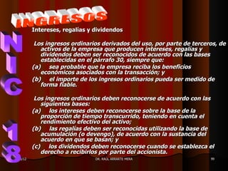 Intereses, regalías y dividendos

            Los ingresos ordinarios derivados del uso, por parte de terceros, de
              activos de la empresa que producen intereses, regalías y
              dividendos deben ser reconocidos de acuerdo con las bases
              establecidas en el párrafo 30, siempre que:
           (a) sea probable que la empresa reciba los beneficios
              económicos asociados con la transacción; y
           (b) el importe de los ingresos ordinarios pueda ser medido de
              forma fiable.

            Los ingresos ordinarios deben reconocerse de acuerdo con las
              siguientes bases:
           (a) los intereses deben reconocerse sobre la base de la
              proporción de tiempo transcurrido, teniendo en cuenta el
              rendimiento efectivo del activo;
           (b) las regalías deben ser reconocidas utilizando la base de
              acumulación (o devengo), de acuerdo con la sustancia del
              acuerdo en que se basan; y
           (c) los dividendos deben reconocerse cuando se establezca el
              derecho a recibirlos por parte del accionista.
11/05/12                         DR. RAÚL ARRARTE MERA                    99
 