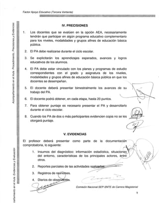 Factor Apoyo Educativo (Tercera Vertiente)



      	
cts
                                               IV. PRECISIONES
-0
 3            1.    Los docentes que se evaltj en en la opcion AEA, necesariamente
                    tendran que participar en algim programa educativo complementario
co
CI)
                    para los niveles, modalidades y grupos afines de educaciOn basica
                    publica.
0.)

Ct
               2.   El PA debe realizarse durante el ciclo escolar.
z
          •    3.   Se explicitaran los aprendizajes esperados, avances y logros
CL)
                    educativos de los alumnos.

               4.   El PA debe estar vinculado con los planes y programas de estudio
co
                    correspondientes con el grado y asignatura de los niveles,
                    modalidades y grupos afines de educacion basica publica en que los
                    docentes se desempefian.
cl)
               5.   El docente debera presentar bimestralmente los avances de su
zz                  trabajo del PA.

               6.   El docente podra obtener, en cada etapa, hasta 20 puntos.
0



               7.   Para obtener puntaje es necesario presentar el PA y desarrollarlo
                    durante el ciclo escolar.

               8.   Cuando los PA de dos o mas participantes evidencien copia no se les
                    otorgara puntaje.



                                                V. EVIDENCIAS
              El profesor debera presentar como parte de la documentaci,on"
              cornprobatoria, lo siguiente:

                      1.   Insumos del diagnostico: informacion estadistica, situacion
                           del entorno, caracteristicas de los principales actores, ntre
                           otros.

                     2.    Reportes parciales de las actividades reali

                     3.    Registros de r          es.

                      4.   Diarios de obse

                                                           Comision Nacional SEP-SNTE de Carrera Magisterial

                                                                                                          9
 