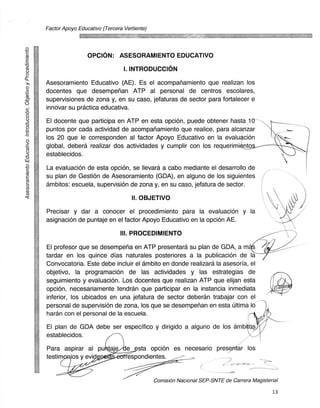 Factor Apoyo Educativo (Tercera Vertiente)


 0
                         OPCIDN: ASESORAMIENTO EDUCATIVO
 (i)	                                   I. INTRODUCCIDN
 0
        Asesoramiento Educativo (AE). Es el acompariamiento que realizan los
 0
        docentes que desempehan ATP al personal de centros escolares,
-c".6
        supervisiones de zona y, en su caso, jefaturas de sector para fortalecer e
        innovar su practica educativa.

-c3     El docente que participa en ATP en esta opciOn, puede obtener hasta 10 -
 0-     puntos por cada actividad de acompariamiento que realice, para alcanzar
 0      los 20 que le corresponden al factor Apoyo Educativo en la evaluacion
  -     global, debera realizar dos actividades y cumplir con los requerimi nto
-73     establecidos.
 0      La evaluacion de esta opcion, se Ilevara a cabo mediante el desarrollo de
 (I)
        su plan de Gest& de Asesoramiento (GDA), en alguno de los siguientes
 03
 0	
 (r))   ambitos: escuela, supervision de zona y, en su caso, jefatura de sector.
 0i
 (,)
                                            II. OBJETIVO
        Precisar y dar a conocer el procedimiento para la evaluacion y la
        asignacion de puntaje en el factor Apoyo Educativo en la opcion AE.
                                       III. PROCEDIMIENTO
        El profesor que se desempena en ATP presentard su plan de GDA, a m
        tardar en los quince dias naturales posteriores a la publicacion de la
        Convocatoria. Este debe incluir el ambito en donde realizard la asesoria, el
        objetivo, la programacion de las actividades y las estrategias de
        seguimiento y evaluacion. Los docentes que realizan ATP que elijan esta
        opcion, necesariamente tendran que participar en la instancia inmediata
        inferior, los ubicados en una jefatura de sector deberan trabajar con el
        personal de supervision de zona, los que se desemperian en esta Ultima 16
        haran con el personal de la escuela.
        El plan de GDA debe ser especifico y dirigido a alguno de los arnI4
        establecidos.
        Para aspirar al pu taje se esta opciOn es necesario pres ar los
        testim ios y evid	       respondientes.


                                                     Comision Nacional SEP-SNTE de Carrera Magisterial

                                                                                                   13
 