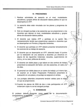 Factor Apoyo Educativo (Tercera Vertiente)




                          IV. PRECISIONES
  1. Realizar actividades de asesoria en el nivel, modalidades
     educativos y grupos afines de educacion basica publica en que se
     desempena en ATP.

  2. La asesoria debe estar vinculada con los planes y programas de
     estudio.

  3. Solo se otorgara puntaje a las asesorfas que se proporcionen a los
     docentes que laboran el nivel, modalidades educativos y grupos
     afines de educacion basica pUblica.

  4. El docente que realiza ATP y participa en la opcion
     necesariamente tendra que proporcionar asesoria a docentes que
     se desempenan en Primera y Segunda Vertientes.

  5. El docente que participa en ATP debera presentar bimestralmente
     los avances de su trabajo de asesoria.

  6. El docente que se desempena en ATP, obtendra hasta 10 puntos
     por la realizacion de una asesoria a docentes y/o directivos en
     alguna de las siguientes instancias: escuelas, supervisiones de
     zona y, en su caso, jefaturas de sector.

  7. El docente con doble plaza y que labore en dos centros de trabajo
     presentara la evaluaciOn del factor, con dos asesorias, en cada una
     de ellas.

  8. El personal con doble plaza en un centro de trabajo y el mismo tipo
     de examen en el factor Preparacion Profesional presentara la
     evaluacion en una plaza y el puntaje se asignara en ambas.

  9. Los puntajes obtenidos Unicamente tendran validez para la et
     en que se proporcionen.

  10. Cuando los planes de GDA de dos o mas participantes e ' ATP
      evidencien copia no se les otorgara puntaje.

                           V. EVIDENCIAS
El profesor deber      resentar como	                  la documentacion
corn obatoria, lo


                                    Comisien Nacional SEP-SNTE de Carrera Magisterial

                                                                                     14
 