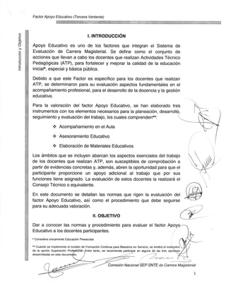 Factor Apoyo Educativo (Tercera Vertiente)




                                        I. INTRODUCCION

Apoyo Educativo es uno de los factores que integran el Sistema de
Evaluacion de Carrera Magisterial. Se define coma el conjunto de
acciones que Ilevan a cabo los docentes que realizan Actividades Tecnico
Pedagogicas (ATP), para fortalecer y mejorar la calidad de la educaci6n
inicial*, especial y basica publica.

Debido a que este Factor es especifico para los docentes que realizan
ATP, se determinaron para su evaluacian aspectos fundamentales en el
acompanamiento profesional, para el desarrollo de la docencia y la gestiOn
educativa.

Para la valoraciOn del factor Apoyo Educativo, se han elaborado tres
instrumentos con los elementos necesarios para la planeaciOn, desarroll ,
seguimiento y evaluaciOn del trabajo, los cuales comprenden**:

                   Acompariamiento en el Aula

                   Asesoramiento Educativo

                    Elaboracion de Materiales Educativos

Los ambitos que se incluyen abarcan los aspectos esenciales del trabajo
de los docentes que realizan ATP, son susceptibles de comprobacion a
partir de evidencias concretas y, ademas, abren la oportunidad para que el
participante proporcione un apoyo adicional al trabajo que par sus
funciones tiene asignado. La evaluacian de estos docentes la realizara el
Consejo Tecnico o equivalente.

En este documento se detallan las normas que rigen la evaluacion del
factor Apoyo Educativo, asi coma el procedimiento que debe seguirse
para su adecuada valoracion.

                                            II. OBJETIVO

Dar a conocer las normas y procedimiento para evaluar el factor Apoyp,
Educativo a los docentes participantes.
" Considera unicamente EducaciOn Preescolar.
"" Cuando se implemente el modelo de FormaciOn Continua para Maestros en Servicio, se emitira el instructivo
de la opcion SuperaciOn Prof9sional-:, Entre tanto, se recomienda participar en alguna de las tres opcioQes
desarrolladas en este docume to.


                                                       Comision Nacional SEP-SNTE de Carrera Magisterial

                                                                                                               1
 