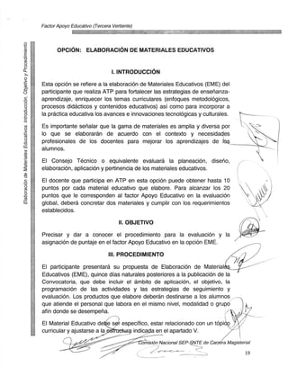 Factor Apoyo Educativo (Tercera Vertiente)



z
              OPCION: ELABORACION DE MATERIALES EDUCATIVOS


                                       I. INTRODUCCION
-      Esta opcian se ref iere a la elaboraciOn de Materiales Educativos (EME) del
0	     participante que realiza ATP para fortalecer las estrategias de ensefianza-
Z-	    aprendizaje, enriquecer los temas curriculares (enfoques metodologicos,
 •     procesos didacticos y contenidos educativos) asi como para incorporar a
-CD
 •     la practica educativa los avances e innovaciones tecnolOgicas y culturales.

 •     Es importante sefialar que la gama de materiales es amplia y diversa por
 -     lo que se elaboraran de acuerdo con el contexto y necesidades
 0
 •     profesionales de los docentes para mejorar los aprendizajes de I
       alumnos.
 (Z.
       El Consejo Tecnico o equivalente evaluard la planeaciOn, diseno,
i5	
(      elaboracion, aplicacion y pertinencia de los materiales educativos.
 Cll
-0
 •     El docente que participa en ATP en esta opciOn puede obtener hasta 10
 •     puntos por cada material educativo que elabore. Para alcanzar los 20
       puntos que le corresponden al factor Apoyo Educativo en la evaluaciOn
El]	   global, debera concretar dos materiales y cumplir con los requerimientos
       establecidos.

                                           II. OBJETIVO
       Precisar y dar a conocer el procedimiento para la evaluacion y la
       asignacion de puntaje en el factor Apoyo Educativo en la opcion EME.

                                      III. PROCEDIMIENTO
       El participante presentara su propuesta de Elaboracion de Material
       Educativos (EME), quince dias naturales posteriores a la publicacion de la
       Convocatoria, que debe incluir el ambito de aplicacion, el objetivo, la
       programacion de las actividades y las estrategias de seguimiento y
       evaluaciOn. Los productos que elabore deberan destinarse a los alumnos,
       que atiende el personal que labora en el mismo nivel, modalidad o grupt5
       afin donde se desemperia.
       El Material Educativo dee sth especifico, estar relacionado con un topia
       curricular y ajustarse a la	      indicada en el apartado V.

                                                    omision Nacional SEP-SNTE de Carr ra Magisterial

                                                                                                  19
 